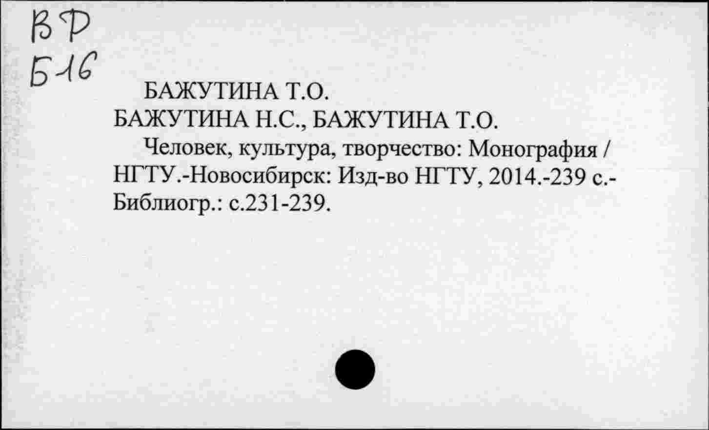 ﻿БАЖУТИНА Т.О.
БАЖУТИНА Н.С., БАЖУТИНА Т.О.
Человек, культура, творчество: Монография / НГТУ.-Новосибирск: Изд-во НГТУ, 2014.-239 с.-Библиогр.: с.231-239.